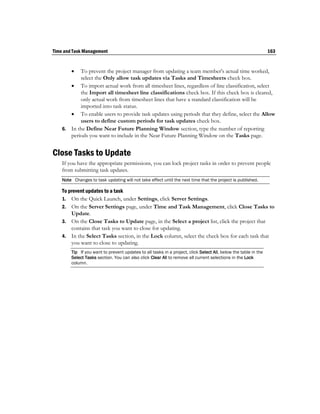 Time and Task Management                                                                                         163


          To prevent the project manager from updating a team member's actual time worked,
           select the Only allow task updates via Tasks and Timesheets check box.
        To import actual work from all timesheet lines, regardless of line classification, select
           the Import all timesheet line classifications check box. If this check box is cleared,
           only actual work from timesheet lines that have a standard classification will be
           imported into task status.
        To enable users to provide task updates using periods that they define, select the Allow
           users to define custom periods for task updates check box.
    6. In the Define Near Future Planning Window section, type the number of reporting
       periods you want to include in the Near Future Planning Window on the Tasks page.


Close Tasks to Update
    If you have the appropriate permissions, you can lock project tasks in order to prevent people
    from submitting task updates.
    Note Changes to task updating will not take effect until the next time that the project is published.

    To prevent updates to a task
    1. On the Quick Launch, under Settings, click Server Settings.
    2. On the Server Settings page, under Time and Task Management, click Close Tasks to
        Update.
    3. On the Close Tasks to Update page, in the Select a project list, click the project that
        contains that task you want to close for updating.
    4. In the Select Tasks section, in the Lock column, select the check box for each task that
        you want to close to updating.
        Tip If you want to prevent updates to all tasks in a project, click Select All, below the table in the
        Select Tasks section. You can also click Clear All to remove all current selections in the Lock
        column.
 