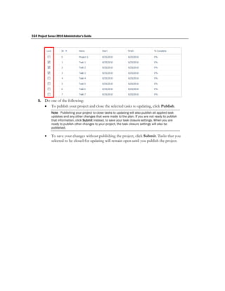 164 Project Server 2010 Administrator's Guide




    5.   Do one of the following:
          To publish your project and close the selected tasks to updating, click Publish.
              Note Publishing your project to close tasks to updating will also publish all applied task
              updates and any other changes that were made to the plan. If you are not ready to publish
              that information, click Submit instead, to save your task closure settings. When you are
              ready to publish other changes to your project, the task closure settings will also be
              published.

             To save your changes without publishing the project, click Submit. Tasks that you
              selected to be closed for updating will remain open until you publish the project.
 