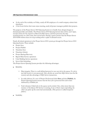 166 Project Server 2010 Administrator's Guide




   At the end of the workday on Friday, nearly all 500 employees of a small company submit their
    timesheets.
   A few hours before their team status meeting, nearly all project managers publish their projects.

The purpose of the Project Server 2010 Queuing System is to handle these abrupt changes in
demand gracefully and reliably. The Project Server 2010 Queuing System takes all the users' input,
records entries for the requests in Microsoft SQL Server, and then processes the data
asynchronously on a first-come, first-served basis. Having a queue ensures that the Project Server
2010 EPM solution does not stop working when a spike in demand occurs.

Nearly all critical operations in the Project Server 2010 system go through the Project Server 2010
Queuing System. These include:
 Project Save
 Project Publish
 Timesheet Save
 Timesheet Submit
 Project Backup/Recovery
 Report Data Service operations
 Cube Building Service operations
 Server Side Scheduling
The Project Server Queuing System provides the following advantages:

   Reliability

         o    Data integrity: There is a well-defined protocol to save any job in the queue. If a job is
              just half-saved, it is not processed. Also, all jobs are saved into SQL Server (not the file
              system) and take advantage of SQL Server transactions.

         o    In-order delivery: If a user of Project Professional clicks Save and then Publish, the
              Project Queuing System ensures that the Save job is processed first and is then
              followed by a Publish job.

         o    Fault tolerance: Failed jobs in the queue can be retried. Also, when more than one
              instance of the Queue NT Service is running, if one of them stops responding, the
              other one picks up the extra load automatically. (This process is called transparent
              failover.)

   Scalability
 
