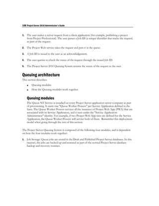 168 Project Server 2010 Administrator's Guide


1.   The user makes a server request from a client application (for example, publishing a project
     from Project Professional). The user passes a Job ID (a unique identifier that tracks the request)
     as part of the request.

2.   The Project Web service takes the request and puts it in the queue.

3.   A Job ID is issued to the user as an acknowledgement.

4.   The user queries to check the status of the request through the issued Job ID.

5.   The Project Server 2010 Queuing System returns the status of the request to the user.


Queuing architecture
This section describes:
        Queuing modules
        How the Queuing modules work together


     Queuing modules
     The Queue NT Service is installed on every Project Server application server computer as part
     of provisioning. It starts one "Queue Worker Process" per Service Application defined in the
     farm. The Queue Worker Process services all the instances of Project Web App (PWA) that are
     associated with its Service Application, and it runs under the "Service Application
     Administrator" identity. For example, if two Project Web App sites are defined for the Service
     Application, the Queue Worker Process will service both of them. Remember this deployment
     model when going through the rest of this section.

The Project Server Queuing System is composed of the following four modules, and is dependent
on how the four modules work together:

1.   Job Storage: Queue jobs are stored in the Draft and Published Project Server databases. In this
     manner, the jobs are backed up and restored as part of the normal Project Server database
     backup and recovery routines.
 