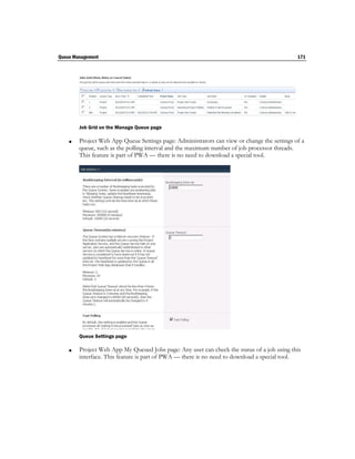 Queue Management                                                                             171




        Job Grid on the Manage Queue page

       Project Web App Queue Settings page: Administrators can view or change the settings of a
        queue, such as the polling interval and the maximum number of job processor threads.
        This feature is part of PWA — there is no need to download a special tool.




        Queue Settings page

       Project Web App My Queued Jobs page: Any user can check the status of a job using this
        interface. This feature is part of PWA — there is no need to download a special tool.
 