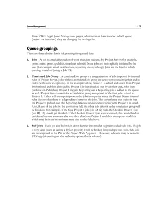 Queue Management                                                                                         177



     Project Web App Queue Management pages, administrators have to select which queue
     (project or timesheet) they are changing the settings for.


Queue groupings
There are three distinct levels of grouping for queued data:

1.   Jobs A job is a trackable packet of work that gets executed by Project Server (for example,
     project save, project publish, timesheet submit). Some jobs are not explicitly initiated by the
     user (for example, email notifications, reporting data synch-up). Jobs are the level at which
     queuing is tracked (using a Job ID).

2.   Correlated Job Group A correlated job group is a categorization of jobs imposed by internal
     rules of Project Server. Jobs within a correlated job group are always processed together and in
     order (with some exceptions). In the example below, Project 1 is edited and saved from Project
     Professional and then checked in. Project 1 is then checked out by another user, who then
     publishes it. Publishing Project 1 triggers Reporting and a Reporting job is added to the queue
     as well. Project Server assembles a correlation group comprised of the four jobs related to
     Project 1. It then will attempt to process the jobs in sequence since the Project Server internal
     rules dictates that there is a dependency between the jobs. The dependency that exists is that
     the Project 1 publish and the Reporting database update cannot occur until Project 1 is saved.
     Also, if any of the jobs in the correlation fail, the other jobs after it in the correlation group will
     be blocked. For example, if the Save Project 1 job (job ID 12) fails, the Checkin Project 1 job
     (job ID 13) should get blocked. If the Checkin Project 1 job were executed, this would lead to
     problems because someone else may then checkout Project 1 and then attempt to modify it
     which may be in an inconsistent state due to the failed save.

3.   Sub-jobs Each job can be broken down further into smaller segments called sub-jobs. If a job
     is very large (such as saving a 10 MB project) it will be broken into multiple sub-jobs. Sub-jobs
     are not exposed to the PSI or the Project Web App user. However, sub-jobs may be noted in
     ULS logs (depending on the verbosity option that is selected).
 
