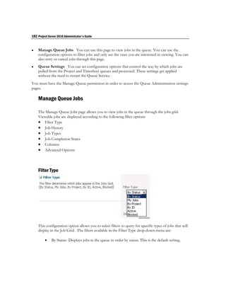 182 Project Server 2010 Administrator's Guide


   Manage Queue Jobs You can use this page to view jobs in the queue. You can use the
    configuration options to filter jobs and only see the ones you are interested in viewing. You can
    also retry or cancel jobs through this page.
   Queue Settings You can set configuration options that control the way by which jobs are
    pulled from the Project and Timesheet queues and processed. These settings get applied
    without the need to restart the Queue Service.
You must have the Manage Queue permission in order to access the Queue Administration settings
pages.

    Manage Queue Jobs

    The Manage Queue Jobs page allows you to view jobs in the queue through the jobs grid.
    Viewable jobs are displayed according to the following filter options
     Filter Type
     Job History
     Job Types
     Job Completion States
     Columns
     Advanced Options



    Filter Type




    This configuration option allows you to select filters to query for specific types of jobs that will
    display in the Job Grid. The filters available in the Filter Type drop-down menu are:

             By Status- Displays jobs in the queue in order by status. This is the default setting.
 