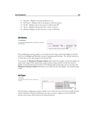 Queue Management                                                                                183



           My Jobs – Displays only jobs initiated by you.
           By Project – Displays jobs in the queue in order by project.
           By ID – Displays jobs in the queue in order by Job ID.
           Active – Displays all jobs that have a status of Active.
           Blocked- Displays all jobs that have a status of Blocked.




    Job History




    This configuration option enables you to select the date range of jobs that display in the Job
    Grid. Use the From and To fields to select a beginning and end data. The default selection is
    to select the one-day date range for the present date.
    You can use the Maximum Number of Jobs field to limit the number of jobs that display for
    a given date range. If the selected date range contains a huge number of jobs that need to
    display in the Job Grid, the load time for the Manage Queue Jobs page can be very long. The
    Maximum Number of Jobs field allows you to limit the jobs that display. The default setting
    is 500.



    Job Types




    The Job Types configuration option enables you to select the type of job (for example, Project
    Create, Timesheet Submit, Notifications etc.) that you want to appear in the Job Grid. By
    default, all job types will be listed in the Selected Jobs list.
 