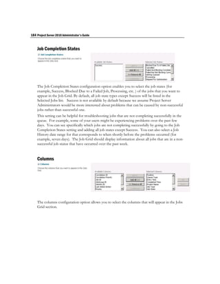 184 Project Server 2010 Administrator's Guide


    Job Completion States




    The Job Completion States configuration option enables you to select the job states (for
    example, Success, Blocked Due to a Failed Job, Processing, etc. ) of the jobs that you want to
    appear in the Job Grid. By default, all job state types except Success will be listed in the
    Selected Jobs list. Success is not available by default because we assume Project Server
    Administrators would be more interested about problems that can be caused by non-successful
    jobs rather than successful one.
    This setting can be helpful for troubleshooting jobs that are not completing successfully in the
    queue. For example, some of your users might be experiencing problems over the past few
    days. You can see specifically which jobs are not completing successfully by going to the Job
    Completion States setting and adding all job states except Success. You can also select a Job
    History date range for that corresponds to when shortly before the problems occurred (for
    example, seven days). The Job Grid should display information about all jobs that are in a non-
    successful job status that have occurred over the past week.


    Columns




    The columns configuration option allows you to select the columns that will appear in the Jobs
    Grid section.
 