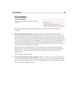 Queue Management                                                                                      185



    Advanced Options




    The Advanced Options queue settings both apply to the way that jobs in the queue are
    cancelled:

   Cancel jobs getting enqueued: Selecting this option will cancel all jobs that remain in a
    “getting enqueued” state for a prolonged period of time. When a job is in this state, it means
    that the queue has been told to start receiving a job that will be processed later, but it has not
    received a tag telling it that all the data for the job has been received. Until the full job has been
    received, the job will remain in the getting queued state. If a job remains in the getting queued
    state for a prolonged period of time, it is likely that something is preventing the job from
    finishing. If the job continues to remain in this state after rerunning it, review your ULS logs to
    troubleshoot why they problem is occurring.
    Saving a project from Project Professional to Project Server is a job that typically enqueues.
    When you save a project from Project Profession to the Project Server, the job synchronizes
    with the server. If the synchronization does not complete, then the job remains in the
    enqueued state.
    This setting is enabled by default.
   Cancel subsequent jobs in the correlation: When you cancel a job that spawns additional
    jobs, this option will automatically cancel those jobs as well. For example, a Project 1 Publish
    job that is cancelled will also cancel the Project 1 Reporting job that was automatically created.
    This setting is also enabled by default.
 