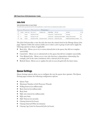 186 Project Server 2010 Administrator's Guide


    Jobs Grid




    The Jobs Grid provides a view the jobs that meet the criteria listed in the Manage Queue Jobs
    page. Options within this section enable you to select a job or group of jobs and to apply the
    following options to them, if applicable:
     Retry Job: Allows you to try to rerun selected jobs in the queue that did not complete
         successfully.
     Cancel Job: Allows you to selected jobs in the queue that did not complete successfully.
     View Related Jobs: Allows you to view jobs that have a dependency relationship (for
         example, jobs in the same correlation) with a selected job in the queue.
     Refresh Status: Allows you to update the jobs in your job grid with the latest status.



    Queue Settings
    Queue Settings options allow you to configure the way the queue does operates. The Queue
    Settings page contains the following configuration options:

        Queue Type
        Maximum Number of Job Processor Threads
        Polling Interval (in milliseconds)
        Retry Interval (in milliseconds)
        Retry limit
        SQL retry interval (in milliseconds)
        SQL retry limit
        SQL Timeout (in seconds)
        Cleanup Interval (in hours)
        Cleanup Interval Offset (in minutes)
        Cleanup Age Limit for Successful Jobs (in hours)
 