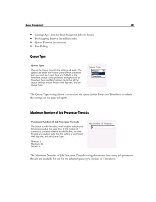 Queue Management                                                                               187



       Cleanup Age Limit for Non-Successful Jobs (in hours)
       Bookkeeping Interval (in milliseconds)
       Queue Timeout (in minutes)
       Fast Polling


    Queue Type




    The Queue Type setting allows you to select the queue (either Project or Timesheet) to which
    the settings on the page will apply.




    Maximum Number of Job Processor Threads




    The Maximum Number of Job Processor Threads setting determines how many job processor
    threads are available for use for the selected queue type (Project or Timesheet).
 