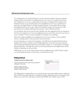 188 Project Server 2010 Administrator's Guide


    As a starting point, we recommend that you set the maximum number of processor threads
    settings based on the number of available processors (or cores). For example, if the Project
    Server application server uses a single dual-core processor, configuring the settings for two
    threads per queue is a good starting point. If your application server uses a quad dual-core
    processor, you might be able to use eight threads per queue. You can adjust these settings
    accordingly based not only on the volume of transactions, but also the average size of the
    transactions (for example, publishing 10-line projects versus 1000-line projects).
    You should also take into account the farm topology and other applications that are running on
    the farm. For example, if you have four application servers on the farm and each server has two
    cores, a setting of “4” gives you the potential for 32 threads to be operating.
    Adjust the setting accordingly if your application server is also serving as a front-end Web
    server or running search or other processor-intensive activities.
    It is also important to consider the throughput of the SQL Server hosting the Project Server
    databases. For instance, suppose you have eight application servers that can process threads
    and the Maximum Number of Job Processor Threads setting is at “4” (potential for 32 threads
    all processing jobs). The SQL Server may start having contention issues simply because all the
    threads are operating on the same table.
    Additionally, you can monitor performance counters, application logs, and ULS logs to guide
    you in fine-tuning the queue to work with your normal server loads.


    Polling Interval




    The Polling Interval setting allows you to specify the time interval (in milliseconds) in which the
    Queue NT Service polls the project or timesheet database (depending what you selected for Job
    Type) for new jobs. The valid range is 500 through 300000, with a default value of 1000.
 