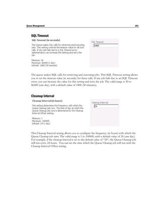 Queue Management                                                                                  191



    SQL Timeout




    The queue makes SQL calls for retrieving and executing jobs. This SQL Timeout setting allows
    you to set the timeout value (in seconds) for these calls. If any job fails due to an SQL Timeout
    error, you can increase the value for this setting and retry the job. The valid range is 30 to
    86400 (one day), with a default value of 1800 (30 minutes).


    Cleanup Interval




    This Cleanup Interval setting allows you to configure the frequency (in hours) with which the
    Queue Cleanup job runs. The valid range is 1 to 100000, with a default value of 24 (one day).
    For example, if the cleanup interval is set to the default value of “24”, the Queue Cleanup job
    will run every 24 hours. You can set the time which the Queue Cleanup job will run with the
    Cleanup Interval Offset setting.
 