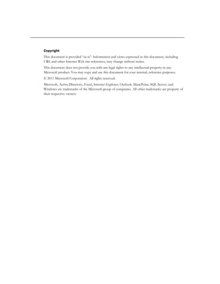 Copyright
This document is provided “as-is”. Information and views expressed in this document, including
URL and other Internet Web site references, may change without notice.
This document does not provide you with any legal rights to any intellectual property in any
Microsoft product. You may copy and use this document for your internal, reference purposes.
© 2011 Microsoft Corporation. All rights reserved.
Microsoft, Active Directory, Excel, Internet Explorer, Outlook, SharePoint, SQL Server, and
Windows are trademarks of the Microsoft group of companies. All other trademarks are property of
their respective owners.
 