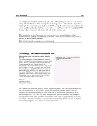 Queue Management                                                                                              193



    For example, you configure the Cleanup Age Limit for Successful Jobs value to be 24 (default
    value). Cleanup Interval Offset is configured to clean up jobs at 12:00AM daily. If you have a
    publish job that completed successfully on 11:55PM on Sept 1, it will not be removed from the
    system until September 3 at 12:00AM when it will be over 24 hours old. The Sept 2 12:00AM
    cleanup will not remove the job since it will only be five minutes old.

    Note Typically the number of successful jobs in comparison to non-successful jobs is very high.
    Therefore, Cleanup Age for Successful Jobs is usually set to a lower value in comparison to the Cleanup
    Age Limit for Non-Successful Jobs value.
    Note Default Project Server categories cannot be deleted.




    Cleanup Age Limit for Non-Successful Jobs




    The Cleanup Age Limit for Non-Successful Jobs setting allows you to configure when a job
    that has completed in an unsuccessful state will be removed from the system. You can
    configure this setting by entering the value (in hours) in the Cleanup Age Limit for Non-
    Successful Job field. The value you enter configures the queue to delete the job during the
    cleanup interval, only if the age of the unsuccessful job is equal to or greater than that value.
    The method in which unsuccessful jobs are removed from the system is identical to the way
    successfully completed jobs are removed from the system.
 