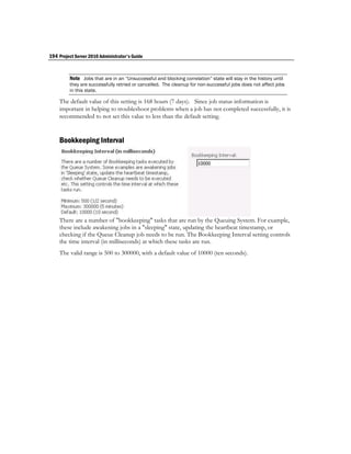 194 Project Server 2010 Administrator's Guide


         Note Jobs that are in an “Unsuccessful and blocking correlation” state will stay in the history until
         they are successfully retried or cancelled. The cleanup for non-successful jobs does not affect jobs
         in this state.

    The default value of this setting is 168 hours (7 days). Since job status information is
    important in helping to troubleshoot problems when a job has not completed successfully, it is
    recommended to not set this value to less than the default setting.


    Bookkeeping Interval




    There are a number of "bookkeeping" tasks that are run by the Queuing System. For example,
    these include awakening jobs in a "sleeping" state, updating the heartbeat timestamp, or
    checking if the Queue Cleanup job needs to be run. The Bookkeeping Interval setting controls
    the time interval (in milliseconds) at which these tasks are run.
    The valid range is 500 to 300000, with a default value of 10000 (ten seconds).
 