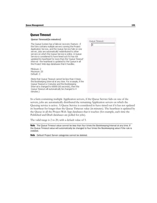 Queue Management                                                                                           195



    Queue Timeout




    In a farm containing multiple Application servers, if the Queue Service fails on one of the
    servers, jobs are automatically distributed the remaining Application servers on which the
    Queuing service is active. A Queue Service is considered to have timed out if it has not updated
    its heartbeat for longer than the Queue Timeout value (in minutes). The heartbeat is updated by
    the Queue in all the Project Web App databases that it touches (for example, each time the
    Published and Draft databases are polled for jobs).
    The valid range is 2 to 20, with a default value of 3.
    Note The Queue Timeout value cannot be less than four times the Bookkeeping Interval at any time. If
    the Queue Timeout value will automatically be changed to four times the Bookkeeping value if the rule is
    violated.
    Note Default Project Server categories cannot be deleted.
 