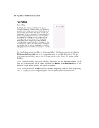 196 Project Server 2010 Administrator's Guide


    Fast Polling




    The Fast Polling setting is enabled by default and allows the Queue to process all jobs in a
    Waiting to be Processed state to be processed as soon as possible. However, if this fast
    processing overwhelms the server and the Queue needs to slow down, this setting can be
    disabled.
    If Fast Polling is disabled, the Queue will check if there are any free threads to process jobs. If
    there are, the free threads will be loaded with jobs in a Waiting to be Processed state. It will
    then wait for the polling interval, and repeat the process.
    If Fast Polling is enabled, the Queue will not wait for the polling interval if there are pending
    jobs. As jobs get processed, all pending jobs will start getting processed immediately.
 