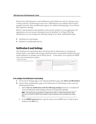 198 Project Server 2010 Administrator's Guide


    Project Server 2010 generates e-mail notifications and reminders for each user whenever new,
    overdue, rejected, or forthcoming events occur. Administrators can configure alerts for their
    reminders from the Alerts and Reminders page in the Additional Settings page of your Project
    Web App Server Settings.
    Before e-mail notifications and reminders can be used by members of your organization, the
    appropriate server and account information must be identified. As a Project Web App
    administrator, you can configure the following settings in the Alerts and Reminders page:

     Notification E-mail Settings
     Schedule E-mail Reminder Service


    Notification E-mail Settings
    The Notification E-mail Settings allows the Project Server Administrator to maintain the
    default sender e-mail address and message information that is automatically included with each
    email notification or reminder sent by Project Server. It also allows you to specify the SMTP
    server and associated port number.




To configure the Notification E-mail setting:
   1. On the Server Settings page, in the Operational Policies page, click Alerts and Reminders.
    2.   On the Alerts and Reminders page, in the Notification E-mail Settings section, enter the
         following information:
         a. Select Turn on notifications with the following settings check box to maintain all
              of your Notification email settings, but turn off notifications globally.
              Note This setting was not available in Project Server 2007. In Office Project Server 2007,
              you had to remove the SMTP server details to stop notifications and reminders from being
              sent.

         b. In the SMTP mail server box, type the name of your SMTP server. Verify the port
            number in the Port box.
 