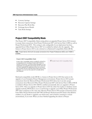 200 Project Server 2010 Administrator's Guide


        Currency Settings
        Resource Capacity Settings
        Resource Plan Work Day
        Exchange Server Details
        Task Mode Settings




    Project 2007 Compatibility Mode
    The Project 2007 Compatibility Mode setting allows an upgraded Project Server 2010 instance
    to accept client connections from Project Professional 2007 with Service Pack 2 (SP2) as well as
    Project Professional 2010. This setting is only configurable if your deployment has been
    upgraded from Office Project Server 2007 (it is enabled by default after the upgrade). This
    feature in Project Server 2010 is also referred to as Backward Compatibility Mode (BCM).
    Note Project Server 2010 will not accept connections from Project Professional 2003, even if BCM in
    enabled.




    Backward compatibility mode (BCM) is a feature in Project Server 2010 that assists in the
    upgrade of your Enterprise Project Management environment. Project Server 2010 accepts
    connections from the Microsoft Project Professional 2010 client, but it can also accept
    connections from Microsoft Office Project Professional 2007 with Service Pack 2 (SP2) if BCM
    is enabled in Project Server 2010. BCM is enabled automatically after you upgrade to Project
    Server 2010. After you upgrade to Project Server 2010 (by either the in-place or database-attach
    upgrade method), BCM allows you to avoid having to upgrade your Office Project Professional
    2007 client computers at the same time. Because Project Server 2010 accepts connections from
    both Office Project Professional 2007 SP2 and Project Professional 2010 clients when BCM is
    enabled, you can decide to upgrade your clients later, and in batches (running in a mixed
    environment), if you want. When you have finished upgrading the clients to Project
 