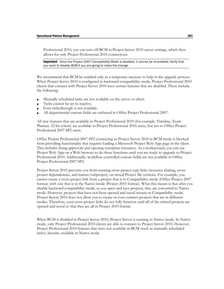 Operational Policies Management                                                                            201



    Professional 2010, you can turn off BCM in Project Server 2010 server settings, which then
    allows for only Project Professional 2010 connections.
    Important Once the Project 2007 Compatibility Mode is disabled, it cannot be re-enabled. Verify that
    you want to disable BCM if you are going to make the change.


We recommend that BCM be enabled only as a temporary measure to help in the upgrade process.
When Project Server 2010 is configured in backward compatibility mode, Project Professional 2010
clients that connect with Project Server 2010 have certain features that are disabled. These include
the following:

   Manually scheduled tasks are not available on the server or client.
   Tasks cannot be set to inactive.
   Font strikethrough is not available.
   All departmental custom fields are enforced in Office Project Professional 2007.

All new features that are available in Project Professional 2010 (for example, Timeline, Team
Planner, 32-bit colors) are available to Project Professional 2010 users, but not to Office Project
Professional 2007 SP2 users.

Office Project Professional 2007 SP2 connecting to Project Server 2010 in BCM mode is blocked
from providing functionality that requires loading a Microsoft Project Web App page in the client.
This includes doing approvals and opening enterprise resources. As a workaround, you can use
Project Web App on a Web browser to do these functions until you are ready to upgrade to Project
Professional 2010. Additionally, workflow-controlled custom fields are not available in Office
Project Professional 2007 SP2.

Project Server 2010 prevents you from creating cross-project type links (resource sharing, cross-
project dependencies, and master/subproject) on mixed Project file versions. For example, you
cannot create a cross-project link from a project that is in Compatibility mode (Office Project 2007
format) with one that is in the Native mode (Project 2010 format). What this means is that after you
disable backward compatibility mode, as you open and save projects, they are converted to Native
mode. However, projects that have not been opened and saved remain in Compatibility mode.
Project Server 2010 does not allow you to create or even connect projects that are in different
modes. Therefore, your cross-project links do not fully function until all of the related projects are
opened and saved so that they are all in Project 2010 format.


When BCM is disabled in Project Server 2010, Project Server is running in Native mode. In Native
mode, only Project Professional 2010 clients are able to connect to Project Server 2010. However,
Project Professional 2010 features that were not available in BCM (such as manually scheduled
tasks), become available in Native mode.
 