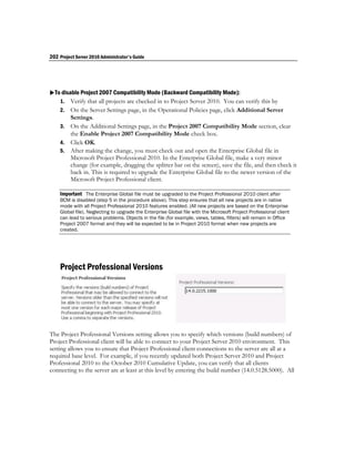 202 Project Server 2010 Administrator's Guide




To disable Project 2007 Compatibility Mode (Backward Compatibility Mode):
   1. Verify that all projects are checked in to Project Server 2010. You can verify this by
    2. On the Server Settings page, in the Operational Policies page, click Additional Server
       Settings.
    3. On the Additional Settings page, in the Project 2007 Compatibility Mode section, clear
       the Enable Project 2007 Compatibility Mode check box.
    4. Click OK.
    5. After making the change, you must check out and open the Enterprise Global file in
       Microsoft Project Professional 2010. In the Enterprise Global file, make a very minor
       change (for example, dragging the splitter bar on the screen), save the file, and then check it
       back in. This is required to upgrade the Enterprise Global file to the newer version of the
       Microsoft Project Professional client.

    Important The Enterprise Global file must be upgraded to the Project Professional 2010 client after
    BCM is disabled (step 5 in the procedure above). This step ensures that all new projects are in native
    mode with all Project Professional 2010 features enabled. (All new projects are based on the Enterprise
    Global file). Neglecting to upgrade the Enterprise Global file with the Microsoft Project Professional client
    can lead to serious problems. Objects in the file (for example, views, tables, filters) will remain in Office
    Project 2007 format and they will be expected to be in Project 2010 format when new projects are
    created.




    Project Professional Versions




The Project Professional Versions setting allows you to specify which versions (build numbers) of
Project Professional client will be able to connect to your Project Server 2010 environment. This
setting allows you to ensure that Project Professional client connections to the server are all at a
required base level. For example, if you recently updated both Project Server 2010 and Project
Professional 2010 to the October 2010 Cumulative Update, you can verify that all clients
connecting to the server are at least at this level by entering the build number (14.0.5128.5000). All
 