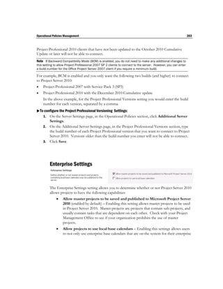Operational Policies Management                                                                                 203



Project Professional 2010 clients that have not been updated to the October 2010 Cumulative
Update or later will not be able to connect.
Note If Backward Compatibility Mode (BCM) is enabled, you do not need to make any additional changes to
this setting to allow Project Professional 2007 SP 2 clients to connect to the server. However, you can enter
a build number for the Office Project Server 2007 client if you require a minimum build.

For example, BCM is enabled and you only want the following two builds (and higher) to connect
to Project Server 2010:
   Project Professional 2007 with Service Pack 3 (SP3)
   Project Professional 2010 with the December 2010 Cumulative update
    In the above example, for the Project Professional Versions setting you would enter the build
    number for each version, separated by a comma.
To configure the Project Professional Versioning Settings:
   1. On the Server Settings page, in the Operational Policies section, click Additional Server
       Settings.
    2. On the Additional Server Settings page, in the Project Professional Versions section, type
       the build number of each Project Professional version that you want to connect to Project
       Server 2010. Versions older than the build number you enter will not be able to connect.
    3. Click Save.




         Enterprise Settings


         The Enterprise Settings setting allows you to determine whether or not Project Server 2010
         allows projects to have the following capabilities:
                  Allow master projects to be saved and published to Microsoft Project Server
                   2010 (enabled by default) – Enabling this setting allows master projects to be used
                   in Project Server 2010. Master projects are projects that contain sub-projects, and
                   usually contain tasks that are dependent on each other. Check with your Project
                   Management Office to see if your organization prohibits the use of master
                   projects.
                  Allow projects to use local base calendars – Enabling this settings allows users
                   to not only use enterprise base calendars that are on the system for their enterprise
 