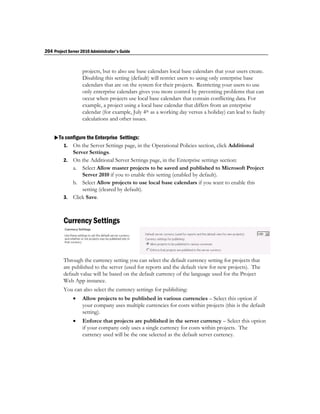 204 Project Server 2010 Administrator's Guide


                   projects, but to also use base calendars local base calendars that your users create.
                   Disabling this setting (default) will restrict users to using only enterprise base
                   calendars that are on the system for their projects. Restricting your users to use
                   only enterprise calendars gives you more control by preventing problems that can
                   occur when projects use local base calendars that contain conflicting data. For
                   example, a project using a local base calendar that differs from an enterprise
                   calendar (for example, July 4th as a working day versus a holiday) can lead to faulty
                   calculations and other issues.


    To configure the Enterprise Settings:
       1. On the Server Settings page, in the Operational Policies section, click Additional
            Server Settings.
         2. On the Additional Server Settings page, in the Enterprise settings section:
            a. Select Allow master projects to be saved and published to Microsoft Project
                Server 2010 if you to enable this setting (enabled by default).
            b. Select Allow projects to use local base calendars if you want to enable this
                setting (cleared by default).
         3. Click Save.



         Currency Settings



         Through the currency setting you can select the default currency setting for projects that
         are published to the server (used for reports and the default view for new projects). The
         default value will be based on the default currency of the language used for the Project
         Web App instance.
         You can also select the currency settings for publishing:
                  Allow projects to be published in various currencies – Select this option if
                   your company uses multiple currencies for costs within projects (this is the default
                   setting).
                  Enforce that projects are published in the server currency – Select this option
                   if your company only uses a single currency for costs within projects. The
                   currency used will be the one selected as the default server currency.
 