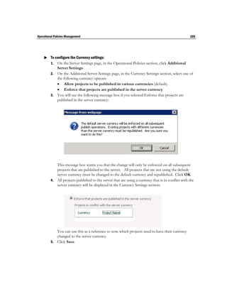 Operational Policies Management                                                                     205




     To configure the Currency settings:
      1. On the Server Settings page, in the Operational Policies section, click Additional
            Server Settings.
         2. On the Additional Server Settings page, in the Currency Settings section, select one of
            the following currency options:
             Allow projects to be published in various currencies (default).
             Enforce that projects are published in the server currency
         3. You will see the following message box if you selected Enforce that projects are
            published in the server currency:




            This message box warns you that the change will only be enforced on all subsequent
            projects that are published to the server. All projects that are not using the default
            server currency must be changed to the default currency and republished. Click OK.
         4. All projects published to the server that are using a currency that is in conflict with the
            server currency will be displayed in the Currency Settings section:




            You can use this as a reference to note which projects need to have their currency
            changed to the server currency.
         5. Click Save.
 