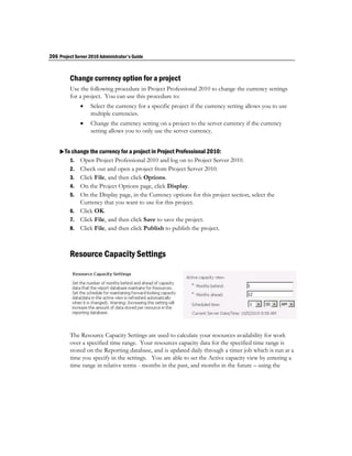 206 Project Server 2010 Administrator's Guide


         Change currency option for a project
         Use the following procedure in Project Professional 2010 to change the currency settings
         for a project. You can use this procedure to:
                  Select the currency for a specific project if the currency setting allows you to use
                   multiple currencies.
                  Change the currency setting on a project to the server currency if the currency
                   setting allows you to only use the server currency.


    To change the currency for a project in Project Professional 2010:
       1. Open Project Professional 2010 and log on to Project Server 2010.
         2.   Check out and open a project from Project Server 2010.
         3.   Click File, and then click Options.
         4.   On the Project Options page, click Display.
         5.   On the Display page, in the Currency options for this project section, select the
              Currency that you want to use for this project.
         6.   Click OK.
         7.   Click File, and then click Save to save the project.
         8.   Click File, and then click Publish to publish the project.



         Resource Capacity Settings




         The Resource Capacity Settings are used to calculate your resources availability for work
         over a specified time range. Your resources capacity data for the specified time range is
         stored on the Reporting database, and is updated daily through a timer job which is run at a
         time you specify in the settings. You are able to set the Active capacity view by entering a
         time range in relative terms - months in the past, and months in the future – using the
 