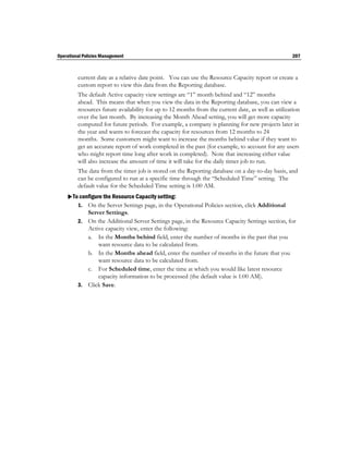 Operational Policies Management                                                                     207



         current date as a relative date point. You can use the Resource Capacity report or create a
         custom report to view this data from the Reporting database.
         The default Active capacity view settings are “1” month behind and “12” months
         ahead. This means that when you view the data in the Reporting database, you can view a
         resources future availability for up to 12 months from the current date, as well as utilization
         over the last month. By increasing the Month Ahead setting, you will get more capacity
         computed for future periods. For example, a company is planning for new projects later in
         the year and wants to forecast the capacity for resources from 12 months to 24
         months. Some customers might want to increase the months behind value if they want to
         get an accurate report of work completed in the past (for example, to account for any users
         who might report time long after work in completed). Note that increasing either value
         will also increase the amount of time it will take for the daily timer job to run.
         The data from the timer job is stored on the Reporting database on a day-to-day basis, and
         can be configured to run at a specific time through the “Scheduled Time” setting. The
         default value for the Scheduled Time setting is 1:00 AM.
    To configure the Resource Capacity setting:
       1. On the Server Settings page, in the Operational Policies section, click Additional
            Server Settings.
         2. On the Additional Server Settings page, in the Resource Capacity Settings section, for
            Active capacity view, enter the following:
            a. In the Months behind field, enter the number of months in the past that you
                want resource data to be calculated from.
            b. In the Months ahead field, enter the number of months in the future that you
                want resource data to be calculated from.
            c. For Scheduled time, enter the time at which you would like latest resource
                capacity information to be processed (the default value is 1:00 AM).
         3. Click Save.
 
