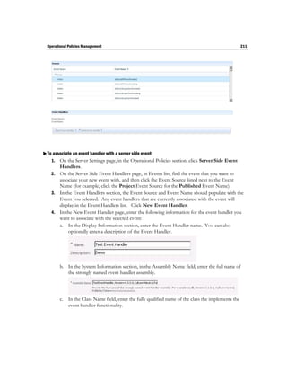 Operational Policies Management                                                                     211




To associate an event handler with a server side event:
   1. On the Server Settings page, in the Operational Policies section, click Server Side Event
       Handlers.
    2. On the Server Side Event Handlers page, in Events list, find the event that you want to
       associate your new event with, and then click the Event Source listed next to the Event
       Name (for example, click the Project Event Source for the Published Event Name).
    3. In the Event Handlers section, the Event Source and Event Name should populate with the
       Event you selected. Any event handlers that are currently associated with the event will
       display in the Event Handlers list. Click New Event Handler.
    4. In the New Event Handler page, enter the following information for the event handler you
       want to associate with the selected event:
       a. In the Display Information section, enter the Event Handler name. You can also
           optionally enter a description of the Event Handler.




         b. In the System Information section, in the Assembly Name field, enter the full name of
            the strongly named event handler assembly.




         c. In the Class Name field, enter the fully qualified name of the class the implements the
            event handler functionality.
 