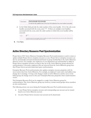 212 Project Server 2010 Administrator's Guide




           d. In the Order field, provide the order number of the event handler. If it is the only event
              handler associated with the event, enter “1”. If there are multiple event handlers
              associated with the event, enter the order number in which this event handler will be
              executed.




  5.       Click Save.




Active Directory Resource Pool Synchronization
Project Server 2010 Active Directory Enterprise Resource Pool synchronization is used to create or
update multiple Project Server enterprise resources at once. Project Server enterprise resources can
also be automatically activated and deactivated based on group membership in the Active Directory
directory service. For example, new employees in your department can automatically be added as
Project Server enterprise resources as long as they are in the Active Directory group selected for
synchronization. Conversely, employees who are removed from the Active Directory group have
their Project Server accounts deactivated upon synchronization.
Enterprise Resource Pool synchronization also updates enterprise resource properties with the
most current data from Active Directory. For example, an employee's name and e-mail address may
change due to marriage. As long as the change is made in Active Directory and the user is in the
linked group, the change occurs in the user’s Enterprise Resource properties when synchronization
occurs.
The Enterprise Resource Pool can be mapped to a single Active Directory group for
synchronization. This Active Directory group can, however, contain nested groups whose members
are also synchronized.
The following actions can occur during the Enterprise Resource Pool synchronization process:
            A new Project Server enterprise resource and corresponding user account can be created
             based on an Active Directory account.
            An active Project Server resource/user account can be deactivated.
 