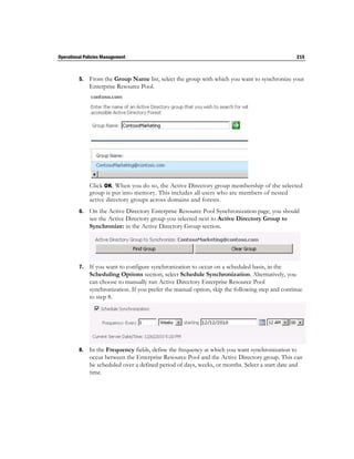 Operational Policies Management                                                                  215



         5.   From the Group Name list, select the group with which you want to synchronize your
              Enterprise Resource Pool.




              Click OK. When you do so, the Active Directory group membership of the selected
              group is put into memory. This includes all users who are members of nested
              active directory groups across domains and forests.
         6.   On the Active Directory Enterprise Resource Pool Synchronization page, you should
              see the Active Directory group you selected next to Active Directory Group to
              Synchronize: in the Active Directory Group section.




         7.   If you want to configure synchronization to occur on a scheduled basis, in the
              Scheduling Options section, select Schedule Synchronization. Alternatively, you
              can choose to manually run Active Directory Enterprise Resource Pool
              synchronization. If you prefer the manual option, skip the following step and continue
              to step 8.




         8.   In the Frequency fields, define the frequency at which you want synchronization to
              occur between the Enterprise Resource Pool and the Active Directory group. This can
              be scheduled over a defined period of days, weeks, or months. Select a start date and
              time.
 