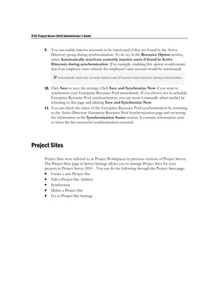216 Project Server 2010 Administrator's Guide


         9.   You can enable inactive accounts to be reactivated if they are found in the Active
              Directory group during synchronization. To do so, in the Resource Option section,
              select Automatically reactivate currently inactive users if found in Active
              Directory during synchronization. (For example, enabling this option would ensure
              that if an employee were rehired, the employee's user account would be reactivated).



         10. Click Save to save the settings. Click Save and Synchronize Now if you want to
             synchronize your Enterprise Resource Pool immediately. If you choose not to schedule
             Enterprise Resource Pool synchronization, you can rerun it manually when needed by
             returning to this page and clicking Save and Synchronize Now.
         11. You can check the status of the Enterprise Resource Pool synchronization by returning
             to the Active Directory Enterprise Resource Pool Synchronization page and reviewing
             the information in the Synchronization Status section. It contains information such
             as when the last successful synchronization occurred.




Project Sites
         Project Sites were referred to as Project Workspaces in previous versions of Project Server.
         The Project Sites page in Server Settings allows you to manage Project Sites for your
         projects in Project Server 2010. You can do the following through the Project Sites page:
          Create a new Project Site
          Edit a Project Site Address
          Synchronize
          Delete a Project Site
          Go to Project Site Settings
 