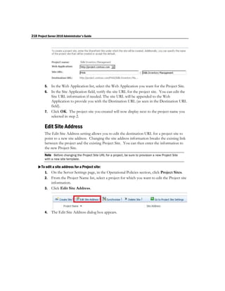 218 Project Server 2010 Administrator's Guide




         5. In the Web Application list, select the Web Application you want for the Project Site.
         6. In the Site Application field, verify the site URL for the project site. You can edit the
            Site URL information if needed. The site URL will be appended to the Web
            Application to provide you with the Destination URL (as seen in the Destination URL
            field).
         7. Click OK. The project site you created will now display next to the project name you
            selected in step 2.

         Edit Site Address
         The Edit Site Address setting allows you to edit the destination URL for a project site to
         point to a new site address. Changing the site address information breaks the existing link
         between the project and the existing Project Site. You can then enter the information to
         the new Project Site.
         Note Before changing the Project Site URL for a project, be sure to provision a new Project Site
         with a new site template.

    To edit a site address for a Project site:
       1. On the Server Settings page, in the Operational Policies section, click Project Sites.
         2. From the Project Name list, select a project for which you want to edit the Project site
            information.
         3. Click Edit Site Address.




         4.   The Edit Site Address dialog box appears.
 