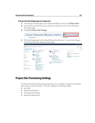Operational Policies Management                                                                    221



    To go to the Site Settings page for a Project site:
       1. On the Server Settings page, in the Operational Policies section, click Project Sites.
         2. From the Project Name list, select a project for which you want to view the Project
            Site settings page.
         3. Click Go to Project Site Settings.




         4.   The Site Settings page for the selected Project Site will open. You can make changes
              to the Project Sites site settings from this page.




Project Site Provisioning Settings
         The Project Site Provisioning Settings page allows you to configure settings for the Project
         Sites that are created for projects. You can configure the following settings:
          Site URL
          Default Site Properties
          Automatic Provisioning
          Project Site Permissions
 