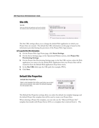 222 Project Server 2010 Administrator's Guide



         Site URL




         The Site URL settings allow you to change the default Web application in which your
         Project Sites are created. The default Site URL information on this page is based on the
         information provided during the provision of the Project Web App instance.
    To specify Site URL information:
       1. On the Project Web App Home page, click Server Settings.
         2. On the Server Settings page, in the Operational Policies section, click Project Site
            Provisioning Settings.
         3. On the Project Site Provisioning Settings page, in the Site URL section, select the Web
            application you want to be the default Web Application that your Project Sites will be
            created in from the Default Web application drop-down menu.
         4. In the Site URL field, type the URL path (for example, PWA).
         5. Click Save.



         Default Site Properties




         The Default Site Properties settings allow you select the default site template language and
         the default Project Site template that will be used to create your Project Sites.
         When selecting a Project Site template, you can only use the “Microsoft Project Site”
         template that installs with Project Server 2010, or a template that is derived from it. The
 