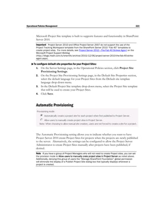 Operational Policies Management                                                                                223



         Microsoft Project Site template is built to supports features and functionality in SharePoint
         Server 2010.
         Important Project Server 2010 and Office Project Server 2007 do not support the use of the
         Project Tracking Workspace template from the SharePoint Server 2010 “Fab 40” templates to
         create project sites. For more details, see Project Server 2010 –The Fab 40 Strikes Again! on the
         Microsoft Project Support Weblog
         (http://blogs.msdn.com/b/brismith/archive/2010/12/06/project-server-2010-the-fab-40-strike-
         again.aspx).

    To configure default site properties for your Project Sites:
       1. On the Server Settings page, in the Operational Policies section, click Project Site
            Provisioning Settings.
         2. On the Project Site Provisioning Settings page, in the Default Site Properties section,
            select the default language for your Project Sites from the Default site template
            language drop-down menu.
         3. In the Default Project Site template drop-down menu, select the Project Site template
            that will be used to create your Project Sites.
         4. Click Save.



         Automatic Provisioning




         The Automatic Provisioning setting allows you to indicate whether you want to have
         Project Server 2010 create Project Sites for projects when the projects are newly published
         to the server. Alternatively, the settings can be configured to allow the Project Server
         Administrator to create Project Sites manually after projects have been published, if
         desired.
         Note If you have a group of Project Managers who will not need to create Project sites, you can set
         the provision mode to Allow users to manually crate project sites in Project Server as noted above.
         Additionally, denying this group of users the “Manage SharePoint Foundation” global permission
         will eliminate the display of a Publish Project Site dialog box that typically displays whenever a
         project is created.
 