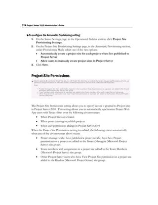 224 Project Server 2010 Administrator's Guide


    To configure the Automatic Provisioning setting:
       1. On the Server Settings page, in the Operational Policies section, click Project Site
            Provisioning Settings.
         2. On the Project Site Provisioning Settings page, in the Automatic Provisioning section,
            under Provisioning Mode select one of the two options:
             Automatically create a project site for each project when first published to
                Project Server
             Allow users to manually create project sites in Project Server
         3. Click Save.



         Project Site Permissions




         The Project Site Permissions setting allows you to specify access is granted to Project sites
         in Project Server 2010. This setting allows you to automatically synchronize Project Web
         App users with Project Sites over the following circumstances:
                  When Project Sites are created
                  When project managers publish projects
                  When user permissions change in Project Server 2010
         When the Project Site Permissions setting is enabled, the following occur automatically
         when any of the circumstances above occur:
                  Project managers who have published a project or who have Save Project
                   permissions on a project are added to the Project Managers (Microsoft Project
                   Server) site group.
                  Team members with assignments in a project are added to the Team Members
                   (Microsoft Project Server) site group.
                  Other Project Server users who have View Project Site permission on a project are
                   added to the Readers (Microsoft Project Server) site group.
 