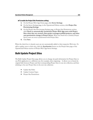 Operational Policies Management                                                                    225



    To enable the Project Site Permissions setting:
       1. On the Project Web App Home page, click Server Settings.
         2. On the Server Settings page, in the Operational Policies section, click Project Site
            Provisioning Settings.
         3. On the Project Site Provisioning Settings page, in Project Site Permissions section,
            click Check to automatically synchronize Project Web App users with Project
            Sites when they are created, when project managers publish projects, and when
            user permissions change in Project Server. When the check box is cleared, Project
            Server users are never synchronized with Project Sites.
         4. Click Save.


When the check box is cleared, users are not automatically added to their respective Web sites. To
add or update users to their sites, click the Synchronize button on the Project Sites page of the
Operational Policies section of Project Web App Server Settings.


Bulk Update Project Sites
The Bulk Update Project Sites page allows you to change site path information for Project Sites in
one Web application to a different one (for example, when migrating). It allows you to break the
original links between Project and their corresponding Project Sites in one site collection, and then
relinking to the new Project Sites in the new site collection.

          Update Site Paths
          Update Content Types
          Project Site Permissions
 