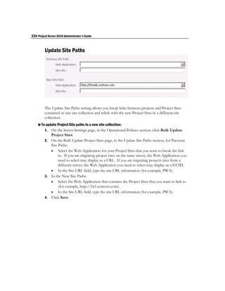 226 Project Server 2010 Administrator's Guide



         Update Site Paths




         The Update Site Paths setting allows you break links between projects and Project Sites
         contained in one site collection and relink with the new Project Sites in a different site
         collection.
    To update Project Site paths to a new site collection:
       1. On the Server Settings page, in the Operational Policies section, click Bulk Update
            Project Sites.
         2. On the Bulk Update Project Sites page, in the Update Site Paths section, for Previous
            Site Paths:
             Select the Web Application for your Project Sites that you want to break the link
                 to. If you are migrating project sites on the same server, the Web Application you
                 need to select may display as a URL. If you are migrating projects sites from a
                 different server, the Web Application you need to select may display as a GUID.
             In the Site URL field, type the site URL information (for example, PWA).
         3. In the New Site Paths:
             Select the Web Application that contains the Project Sites that you want to link to
                 (for example, http://hr1.contoso.com).
             In the Site URL field, type the site URL information (for example, PWA).
         4. Click Save.
 