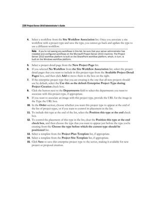 230 Project Server 2010 Administrator's Guide




    4.    Select a workflow from the Site Workflow Association list. Once you associate a site
          workflow with a project type and save the type, you cannot go back and update the type to
          use a different workflow.
          Note If you're not seeing any workflows in this list, be sure that your server administrator has
          installed and configured workflows on the Microsoft Project Server 2010 machine. The Project
          Server 2010 workflow platform is built on the SharePoint workflow platform, which, in turn, is
          built on the Windows workflow platform.

    5.    Select a project detail page from the New Project Page list.
    6.    If you selected No Workflow from the Site Workflow Association list, select the project
          detail pages that you want to include in this project type from the Available Project Detail
          Pages box, and then click Add to move them to the box on the right.
    7.    If the enterprise project type that you are creating is the one that all new projects should
          use by default, select the Use this as the default Enterprise Project Type during
          Project Creation check box.
    8.    Click the button next to the Departments field to select the departments you want to
          associate with this project type, if appropriate.
    9.    If you want to associate an image with this project type, provide the URL for the image in
          the Type the URL box.
    10.   In the Order section, choose whether you want this project type to appear at the end of
          the list of project types, or if you want to control its placement in the list.
    11.   To include this type at the end of the list, select the Position this type at the end check
          box.
    12.   To control the placement of this type in the list, clear the Position this type at the end
          check box, and then choose the type that you want to appear just before the type you're
          creating from the Choose the type before which the current type should be
          positioned list.
    13.   Select a template from the Project Plan Template list, if appropriate.
    14.   Select a template from the Project Site Template list, if appropriate.
    15.   Click Save to save this enterprise project type to the server, making it available for new
          project or proposal creation.
 