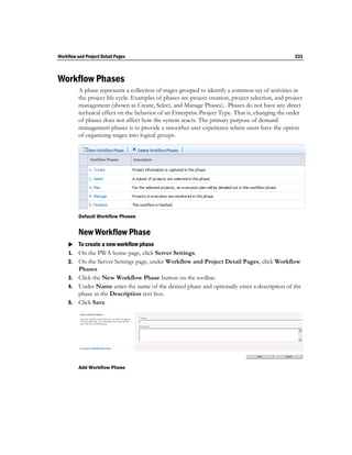 Workflow and Project Detail Pages                                                                    231



Workflow Phases
          A phase represents a collection of stages grouped to identify a common set of activities in
          the project life cycle. Examples of phases are project creation, project selection, and project
          management (shown as Create, Select, and Manage Phases). Phases do not have any direct
          technical effect on the behavior of an Enterprise Project Type. That is, changing the order
          of phases does not affect how the system reacts. The primary purpose of demand
          management phases is to provide a smoother user experience where users have the option
          of organizing stages into logical groups.




          Default Workflow Phases


          New Workflow Phase
      To create a new workflow phase
     1. On the PWA home page, click Server Settings.
     2. On the Server Settings page, under Workflow and Project Detail Pages, click Workflow
        Phases
     3. Click the New Workflow Phase button on the toolbar.
     4. Under Name enter the name of the desired phase and optionally enter a description of the
        phase in the Description text box.
     5. Click Save.




          Add Workflow Phase
 