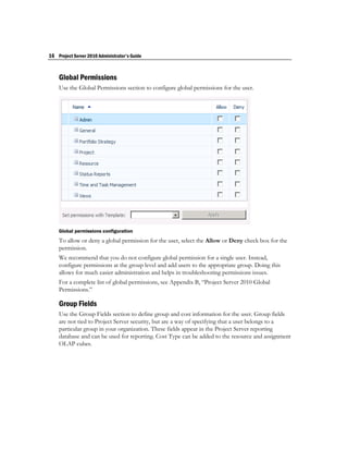 16 Project Server 2010 Administrator's Guide


    Global Permissions
    Use the Global Permissions section to configure global permissions for the user.




    Global permissions configuration
    To allow or deny a global permission for the user, select the Allow or Deny check box for the
    permission.
    We recommend that you do not configure global permission for a single user. Instead,
    configure permissions at the group level and add users to the appropriate group. Doing this
    allows for much easier administration and helps in troubleshooting permissions issues.
    For a complete list of global permissions, see Appendix B, “Project Server 2010 Global
    Permissions.”

    Group Fields
    Use the Group Fields section to define group and cost information for the user. Group fields
    are not tied to Project Server security, but are a way of specifying that a user belongs to a
    particular group in your organization. These fields appear in the Project Server reporting
    database and can be used for reporting. Cost Type can be added to the resource and assignment
    OLAP cubes.
 