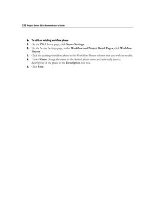 232 Project Server 2010 Administrator's Guide




     To edit an existing workflow phase
    1. On the PWA home page, click Server Settings.
    2. On the Server Settings page, under Workflow and Project Detail Pages, click Workflow
       Phases
    3. Click the existing workflow phase in the Workflow Phases column that you wish to modify.
    4. Under Name change the name to the desired phase name and optionally enter a
       description of the phase in the Description text box.
    5. Click Save.
 