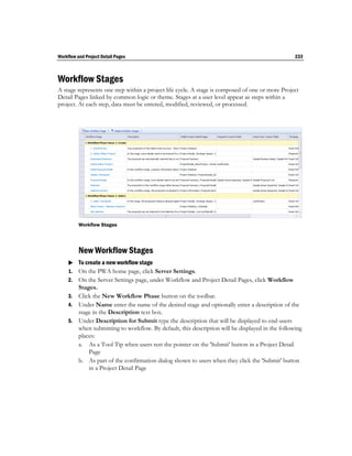 Workflow and Project Detail Pages                                                                233



Workflow Stages
A stage represents one step within a project life cycle. A stage is composed of one or more Project
Detail Pages linked by common logic or theme. Stages at a user level appear as steps within a
project. At each step, data must be entered, modified, reviewed, or processed.




          Workflow Stages




          New Workflow Stages
      To create a new workflow stage
     1. On the PWA home page, click Server Settings.
     2. On the Server Settings page, under Workflow and Project Detail Pages, click Workflow
        Stages.
     3. Click the New Workflow Phase button on the toolbar.
     4. Under Name enter the name of the desired stage and optionally enter a description of the
        stage in the Description text box.
     5. Under Description for Submit type the description that will be displayed to end-users
        when submitting to workflow. By default, this description will be displayed in the following
        places:
        a. As a Tool Tip when users rest the pointer on the 'Submit' button in a Project Detail
            Page
        b. As part of the confirmation dialog shown to users when they click the 'Submit' button
            in a Project Detail Page
 