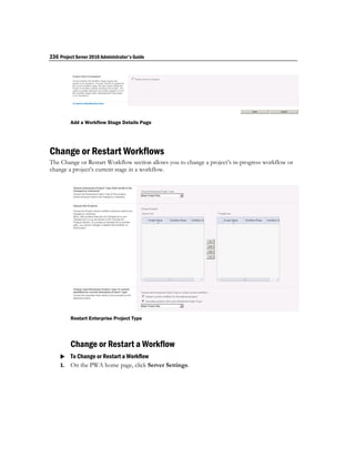 236 Project Server 2010 Administrator's Guide




         Add a Workflow Stage Details Page




Change or Restart Workflows
The Change or Restart Workflow section allows you to change a project’s in-progress workflow or
change a project’s current stage in a workflow.




         Restart Enterprise Project Type




         Change or Restart a Workflow
     To Change or Restart a Workflow
    1. On the PWA home page, click Server Settings.
 