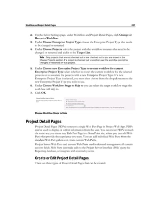 Workflow and Project Detail Pages                                                                            237



     2. On the Server Settings page, under Workflow and Project Detail Pages, click Change or
        Restart a Workflow.
     3. Under Choose Enterprise Project Type choose the Enterprise Project Type that needs
        to be changed or restarted.
     4. Under Choose Projects select the project with the workflow instances that need to be
        changed or restarted and add it to the Target List.
               Note Only projects that are not checked out or are checked out to you are shown in the
               Choose Projects section. If a project is checked out to another user the workflow cannot be
               changed or restarted on that project.

     5. Under Choose new Enterprise Project Type or restart workflow for current
        Enterprise Project Type select whether to restart the current workflow for the selected
        projects or to associate the projects with a new Enterprise Project Type. If a new
        Enterprise Project Type is selected, you must then choose from the drop down menu the
        new Enterprise Project Type you wish to use.
     6. Under Choose Workflow Stage to Skip to you can select the target workflow stage this
        workflow will skip to.
     7. Click OK.




          Choose Workflow Stage to Skip


Project Detail Pages
          Project Detail Pages (PDPs) represent a single Web Part Page in Project Web App. PDPs
          can be used to display or collect information from the user. You can create PDPs in much
          the same way you create any Web Part Page in a SharePoint site, where you can add Web
          Parts that provide the experience you want. You can add individual Web Parts from the
          standard Web Part galleries or create custom Web Parts.
          Project Server Web Parts and custom Web Parts used in demand management all contain
          custom fields. Web Parts can make calls to the Project Server Interface (PSI), query the
          Reporting database, or integrate with external systems.

          Create or Edit Project Detail Pages
          There are three types of Project Detail Pages that can be created:
 
