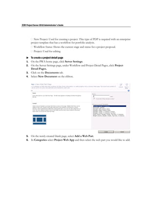 238 Project Server 2010 Administrator's Guide




         project template that has a workflow for portfolio analysis.


                                   diting

     To create a project detail page
    1. On the PWA home page, click Server Settings.
    2. On the Server Settings page, under Workflow and Project Detail Pages, click Project
       Detail Pages.
    3. Click on the Documents tab.
    4. Select New Document on the ribbon.




    5. On the newly created blank page, select Add a Web Part.
    6. In Categories select Project Web App and then select the web part you would like to add.
 