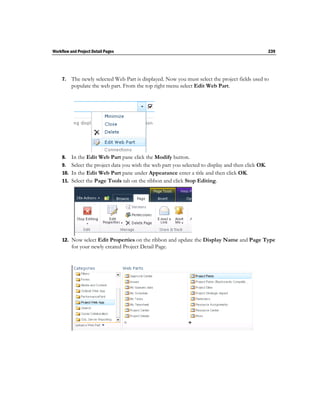 Workflow and Project Detail Pages                                                                  239




     7.   The newly selected Web Part is displayed. Now you must select the project fields used to
          populate the web part. From the top right menu select Edit Web Part.




     8.  In the Edit Web Part pane click the Modify button.
     9. Select the project data you wish the web part you selected to display and then click OK.
     10. In the Edit Web Part pane under Appearance enter a title and then click OK.
     11. Select the Page Tools tab on the ribbon and click Stop Editing.




     12. Now select Edit Properties on the ribbon and update the Display Name and Page Type
          for your newly created Project Detail Page.
 