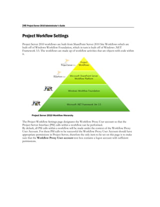 240 Project Server 2010 Administrator's Guide



Project Workflow Settings
Project Server 2010 workflows are built from SharePoint Server 2010 Site Workflows which are
built off of Windows Workflow Foundation, which in turn is built off of Windows .NET
Framework 3.5. The workflows are made up of workflow activities that are objects with code within
it.




         Project Server 2010 Workflow Hierarchy

The Project Workflow Settings page designates the Workflow Proxy User account so that the
Project Server Interface (PSI) calls within a workflow can be performed.
By default, all PSI calls within a workflow will be made under the context of the Workflow Proxy
User Account. For these PSI calls to be successful the Workflow Proxy User Account should have
appropriate permissions in Project Server, therefore the only item to be set on this page is to make
sure that the Workflow Proxy User account text box contains a logon account with sufficient
permissions.
 