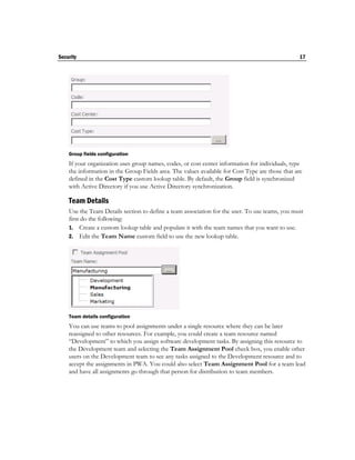 Security                                                                                         17




    Group fields configuration
    If your organization uses group names, codes, or cost center information for individuals, type
    the information in the Group Fields area. The values available for Cost Type are those that are
    defined in the Cost Type custom lookup table. By default, the Group field is synchronized
    with Active Directory if you use Active Directory synchronization.

    Team Details
    Use the Team Details section to define a team association for the user. To use teams, you must
    first do the following:
    1. Create a custom lookup table and populate it with the team names that you want to use.
    2. Edit the Team Name custom field to use the new lookup table.




    Team details configuration
    You can use teams to pool assignments under a single resource where they can be later
    reassigned to other resources. For example, you could create a team resource named
    “Development” to which you assign software development tasks. By assigning this resource to
    the Development team and selecting the Team Assignment Pool check box, you enable other
    users on the Development team to see any tasks assigned to the Development resource and to
    accept the assignments in PWA. You could also select Team Assignment Pool for a team lead
    and have all assignments go through that person for distribution to team members.
 